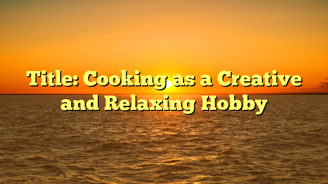 Title: Cooking as a Creative and Relaxing Hobby