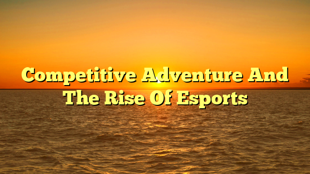 Competitive Adventure And The Rise Of Esports