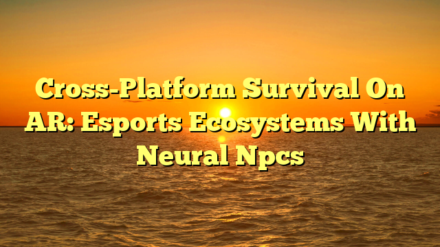 Cross-Platform Survival On AR: Esports Ecosystems With Neural Npcs