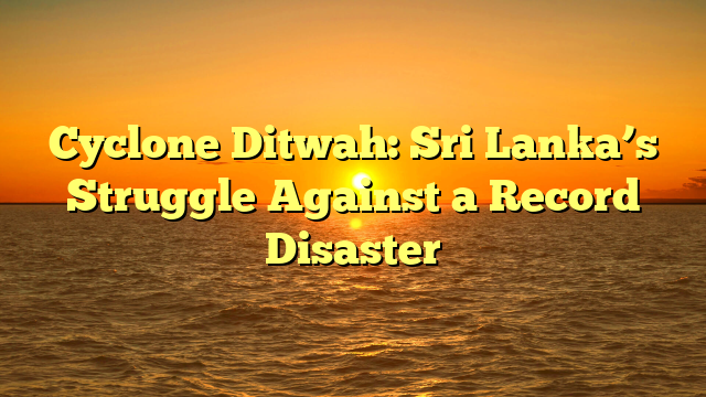 Cyclone Ditwah: Sri Lanka’s Struggle Against a Record Disaster