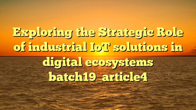 Exploring the Strategic Role of industrial IoT solutions in digital ecosystems batch19_article4